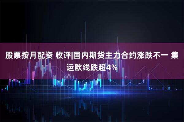 股票按月配资 收评|国内期货主力合约涨跌不一 集运欧线跌超4%