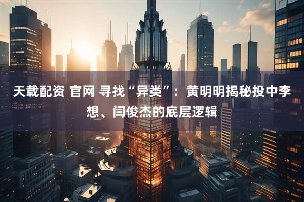 天载配资 官网 寻找“异类”：黄明明揭秘投中李想、闫俊杰的底层逻辑
