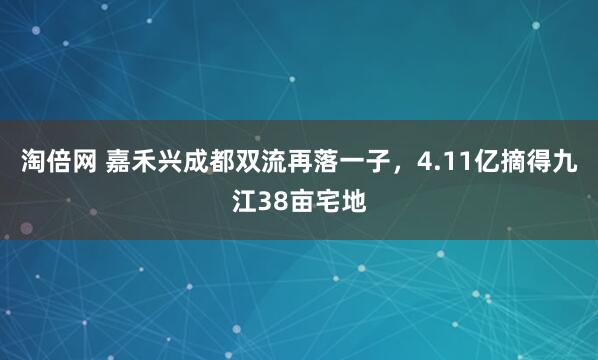 淘倍网 嘉禾兴成都双流再落一子，4.11亿摘得九江38亩宅地