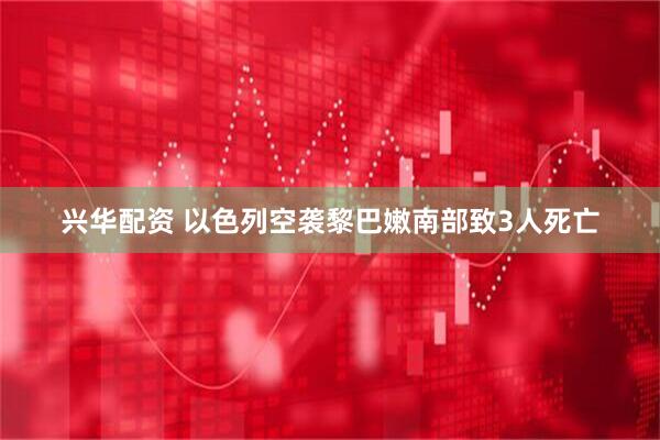 兴华配资 以色列空袭黎巴嫩南部致3人死亡