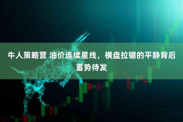 牛人策略营 油价连续星线，横盘拉锯的平静背后蓄势待发