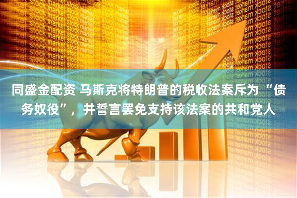 同盛金配资 马斯克将特朗普的税收法案斥为 “债务奴役”，并誓言罢免支持该法案的共和党人