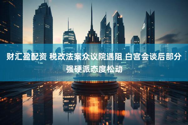 财汇盈配资 税改法案众议院遇阻 白宫会谈后部分强硬派态度松动