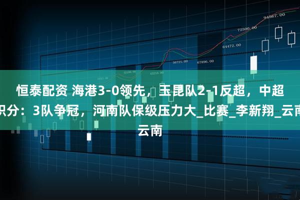 恒泰配资 海港3-0领先，玉昆队2-1反超，中超积分：3队争冠，河南队保级压力大_比赛_李新翔_云南