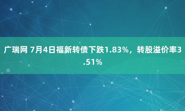 广瑞网 7月4日福新转债下跌1.83%，转股溢价率3.51%