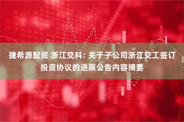 捷希源配资 浙江交科: 关于子公司浙江交工签订投资协议的进展公告内容摘要