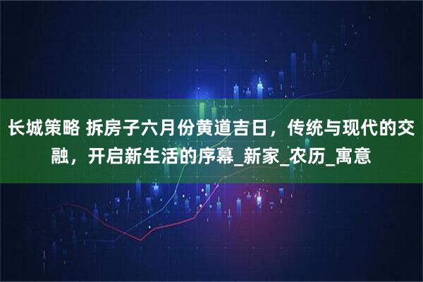 长城策略 拆房子六月份黄道吉日，传统与现代的交融，开启新生活的序幕_新家_农历_寓意