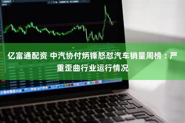 亿富通配资 中汽协付炳锋怒怼汽车销量周榜 : 严重歪曲行业运行情况