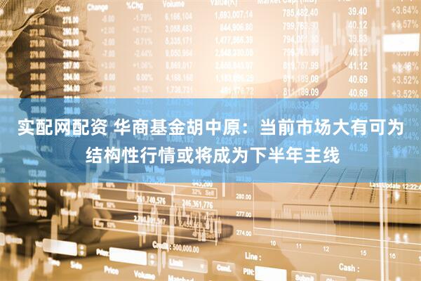 实配网配资 华商基金胡中原：当前市场大有可为 结构性行情或将成为下半年主线