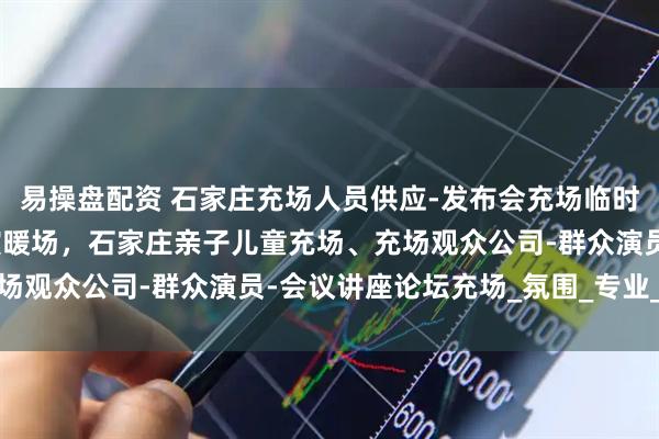 易操盘配资 石家庄充场人员供应-发布会充场临时凑数观众-活动讲座群演暖场，石家庄亲子儿童充场、充场观众公司-群众演员-会议讲座论坛充场_氛围_专业_团队