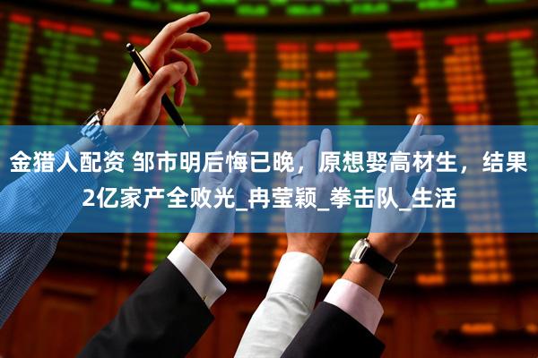 金猎人配资 邹市明后悔已晚，原想娶高材生，结果2亿家产全败光_冉莹颖_拳击队_生活