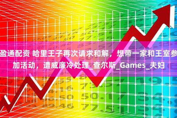 盈通配资 哈里王子再次请求和解，想带一家和王室参加活动，遭威廉冷处理_查尔斯_Games_夫妇