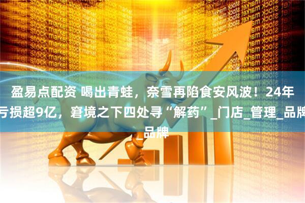 盈易点配资 喝出青蛙，奈雪再陷食安风波！24年亏损超9亿，窘境之下四处寻“解药”_门店_管理_品牌