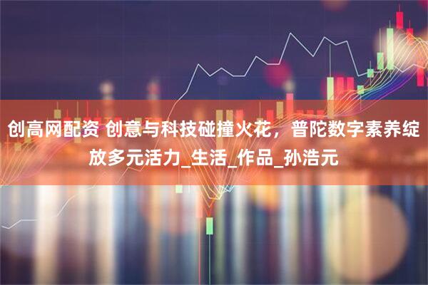 创高网配资 创意与科技碰撞火花，普陀数字素养绽放多元活力_生活_作品_孙浩元
