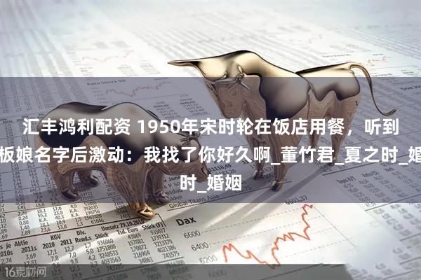 汇丰鸿利配资 1950年宋时轮在饭店用餐，听到老板娘名字后激动：我找了你好久啊_董竹君_夏之时_婚姻