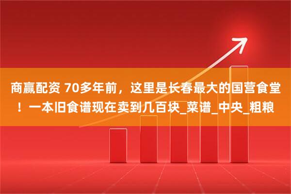 商赢配资 70多年前，这里是长春最大的国营食堂！一本旧食谱现在卖到几百块_菜谱_中央_粗粮