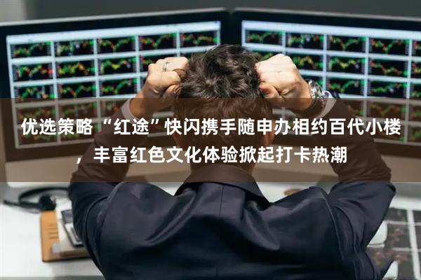 优选策略 “红途”快闪携手随申办相约百代小楼，丰富红色文化体验掀起打卡热潮