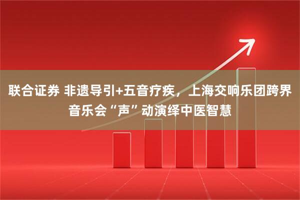 联合证券 非遗导引+五音疗疾，上海交响乐团跨界音乐会“声”动演绎中医智慧