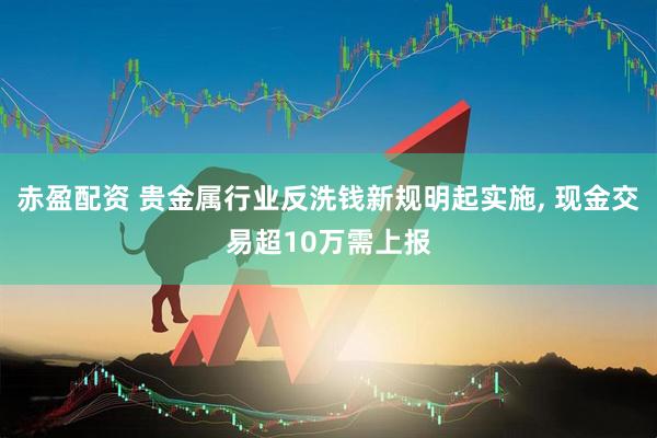 赤盈配资 贵金属行业反洗钱新规明起实施, 现金交易超10万需上报