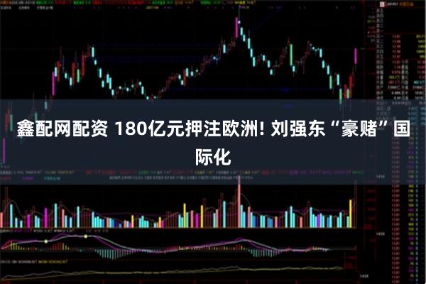 鑫配网配资 180亿元押注欧洲! 刘强东“豪赌”国际化