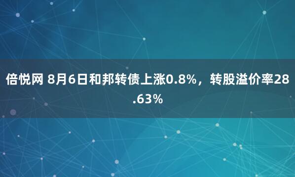 倍悦网 8月6日和邦转债上涨0.8%，转股溢价率28.63%
