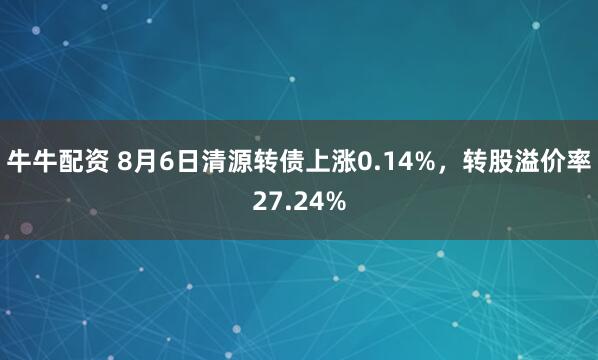 牛牛配资 8月6日清源转债上涨0.14%，转股溢价率27.24%