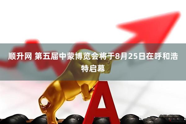 顺升网 第五届中蒙博览会将于8月25日在呼和浩特启幕