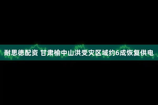 耐思徳配资 甘肃榆中山洪受灾区域约6成恢复供电