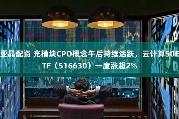亚晶配资 光模块CPO概念午后持续活跃，云计算50ETF（516630）一度涨超2%