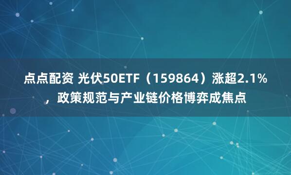 点点配资 光伏50ETF（159864）涨超2.1%，政策规范与产业链价格博弈成焦点