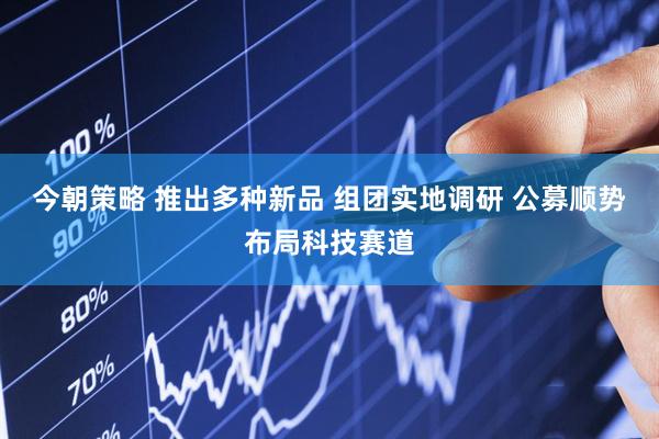 今朝策略 推出多种新品 组团实地调研 公募顺势布局科技赛道