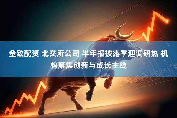 金致配资 北交所公司 半年报披露季迎调研热 机构聚焦创新与成长主线